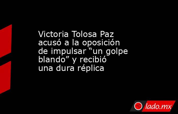 Victoria Tolosa Paz acusó a la oposición de impulsar “un golpe blando” y recibió una dura réplica. Noticias en tiempo real