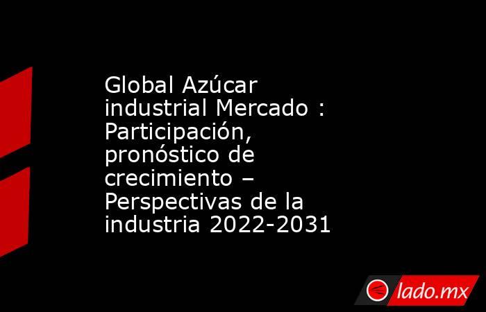 Global Azúcar industrial Mercado : Participación, pronóstico de crecimiento – Perspectivas de la industria 2022-2031. Noticias en tiempo real