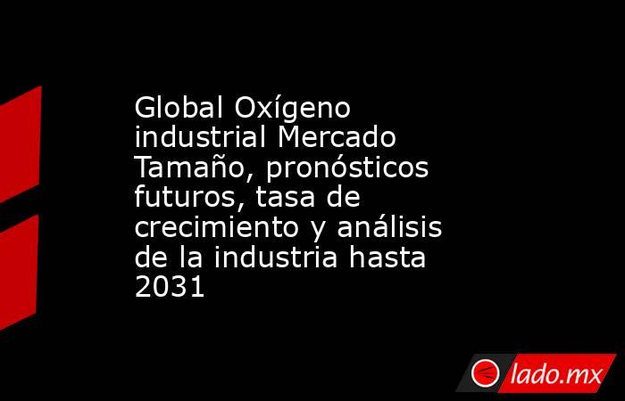 Global Oxígeno industrial Mercado Tamaño, pronósticos futuros, tasa de crecimiento y análisis de la industria hasta 2031. Noticias en tiempo real