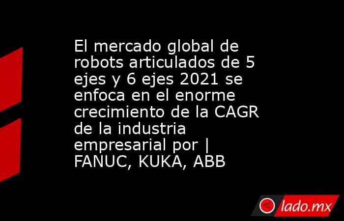 El mercado global de robots articulados de 5 ejes y 6 ejes 2021 se enfoca en el enorme crecimiento de la CAGR de la industria empresarial por | FANUC, KUKA, ABB. Noticias en tiempo real