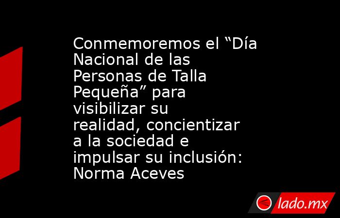 Conmemoremos el “Día Nacional de las Personas de Talla Pequeña” para visibilizar su realidad, concientizar a la sociedad e impulsar su inclusión: Norma Aceves. Noticias en tiempo real