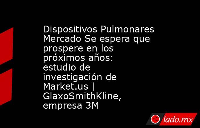 Dispositivos Pulmonares Mercado Se espera que prospere en los próximos años: estudio de investigación de Market.us | GlaxoSmithKline, empresa 3M. Noticias en tiempo real