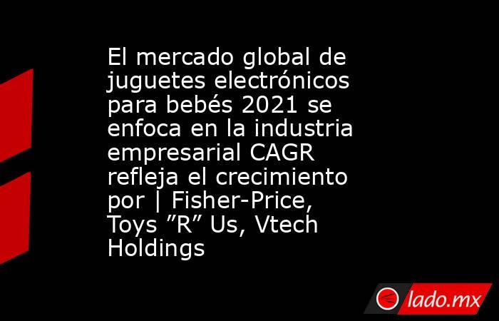El mercado global de juguetes electrónicos para bebés 2021 se enfoca en la industria empresarial CAGR refleja el crecimiento por | Fisher-Price, Toys ”R” Us, Vtech Holdings. Noticias en tiempo real