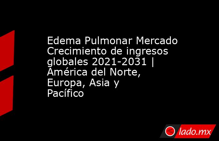 Edema Pulmonar Mercado Crecimiento de ingresos globales 2021-2031 | América del Norte, Europa, Asia y Pacífico. Noticias en tiempo real