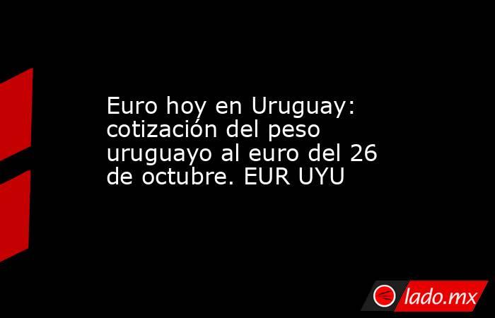 Euro hoy en Uruguay: cotización del peso uruguayo al euro del 26 de octubre. EUR UYU. Noticias en tiempo real