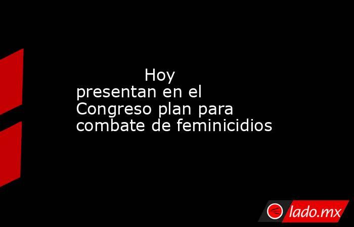             Hoy presentan en el Congreso plan para combate de feminicidios            . Noticias en tiempo real