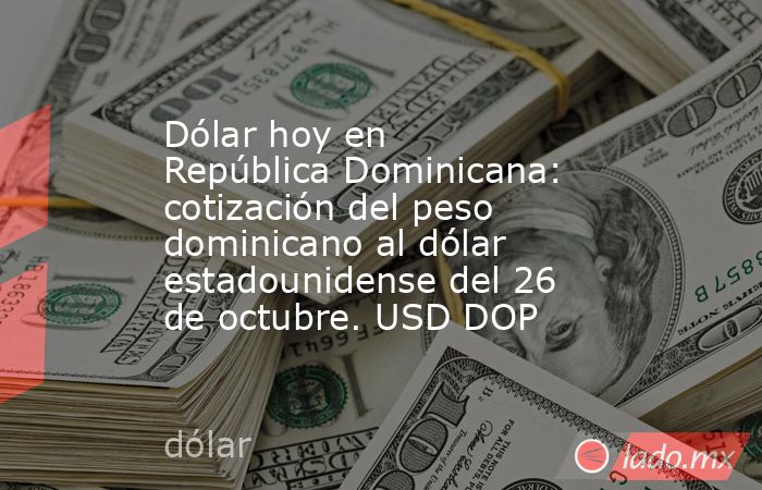 Dólar hoy en República Dominicana: cotización del peso dominicano al dólar estadounidense del 26 de octubre. USD DOP. Noticias en tiempo real