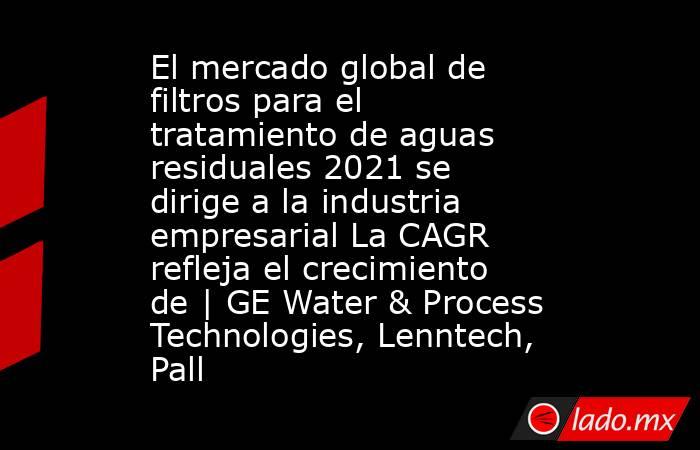 El mercado global de filtros para el tratamiento de aguas residuales 2021 se dirige a la industria empresarial La CAGR refleja el crecimiento de | GE Water & Process Technologies, Lenntech, Pall. Noticias en tiempo real