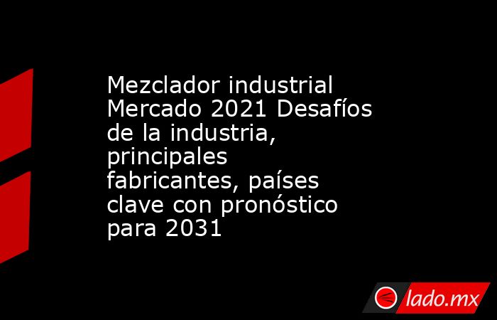 Mezclador industrial Mercado 2021 Desafíos de la industria, principales fabricantes, países clave con pronóstico para 2031. Noticias en tiempo real