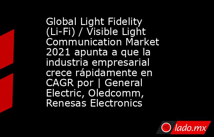 Global Light Fidelity (Li-Fi) / Visible Light Communication Market 2021 apunta a que la industria empresarial crece rápidamente en CAGR por | General Electric, Oledcomm, Renesas Electronics. Noticias en tiempo real
