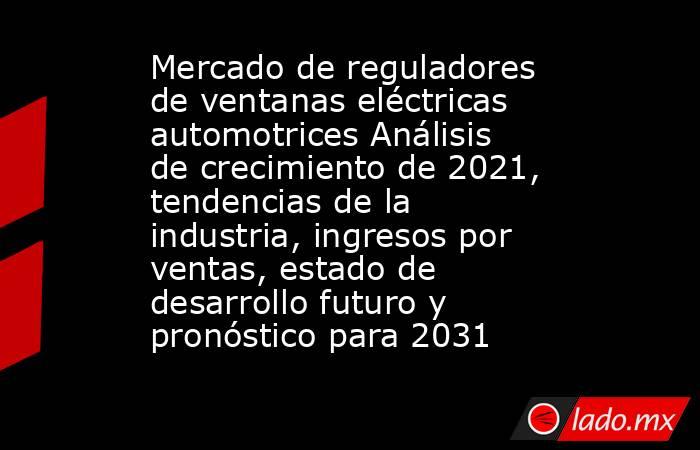 Mercado de reguladores de ventanas eléctricas automotrices Análisis de crecimiento de 2021, tendencias de la industria, ingresos por ventas, estado de desarrollo futuro y pronóstico para 2031. Noticias en tiempo real