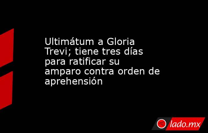 Ultimátum a Gloria Trevi; tiene tres días para ratificar su amparo contra orden de aprehensión. Noticias en tiempo real