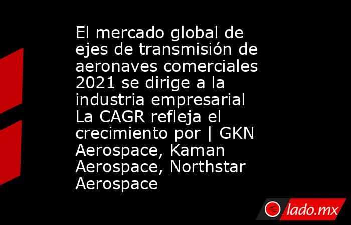 El mercado global de ejes de transmisión de aeronaves comerciales 2021 se dirige a la industria empresarial La CAGR refleja el crecimiento por | GKN Aerospace, Kaman Aerospace, Northstar Aerospace. Noticias en tiempo real