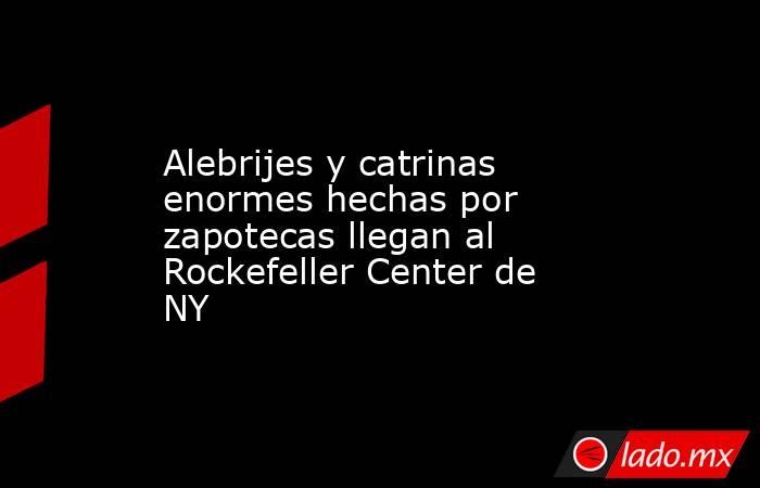 Alebrijes y catrinas enormes hechas por zapotecas llegan al Rockefeller Center de NY. Noticias en tiempo real