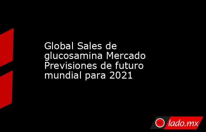 Global Sales de glucosamina Mercado Previsiones de futuro mundial para 2021. Noticias en tiempo real