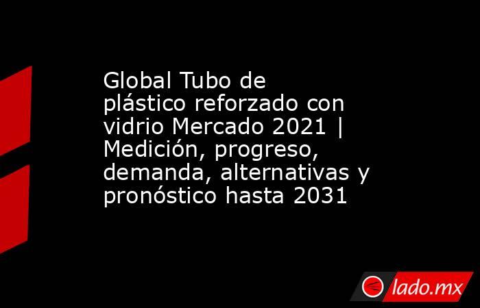 Global Tubo de plástico reforzado con vidrio Mercado 2021 | Medición, progreso, demanda, alternativas y pronóstico hasta 2031. Noticias en tiempo real