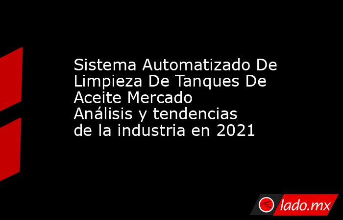 Sistema Automatizado De Limpieza De Tanques De Aceite Mercado Análisis y tendencias de la industria en 2021. Noticias en tiempo real