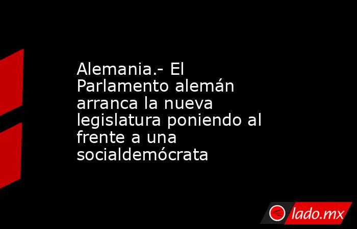 Alemania.- El Parlamento alemán arranca la nueva legislatura poniendo al frente a una socialdemócrata. Noticias en tiempo real