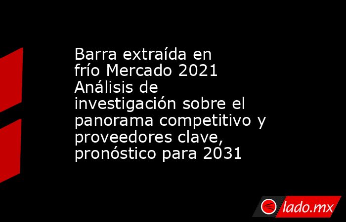 Barra extraída en frío Mercado 2021 Análisis de investigación sobre el panorama competitivo y proveedores clave, pronóstico para 2031. Noticias en tiempo real