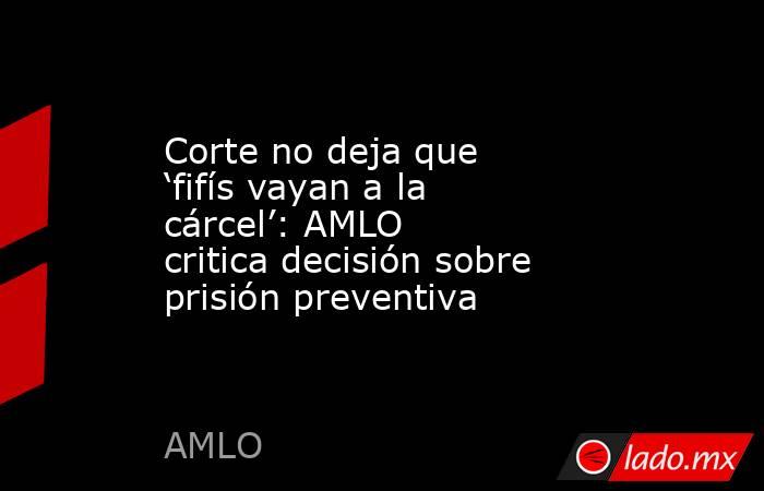 Corte no deja que ‘fifís vayan a la cárcel’: AMLO critica decisión sobre prisión preventiva . Noticias en tiempo real