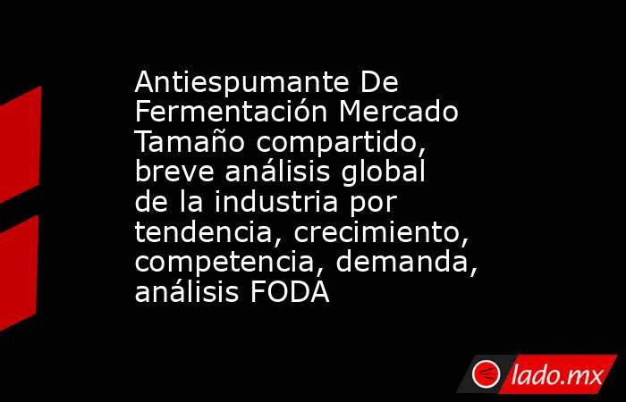 Antiespumante De Fermentación Mercado Tamaño compartido, breve análisis global de la industria por tendencia, crecimiento, competencia, demanda, análisis FODA. Noticias en tiempo real