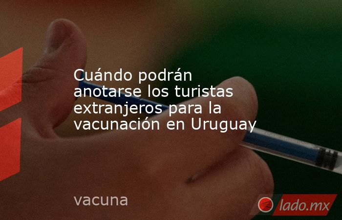 Cuándo podrán anotarse los turistas extranjeros para la vacunación en Uruguay. Noticias en tiempo real