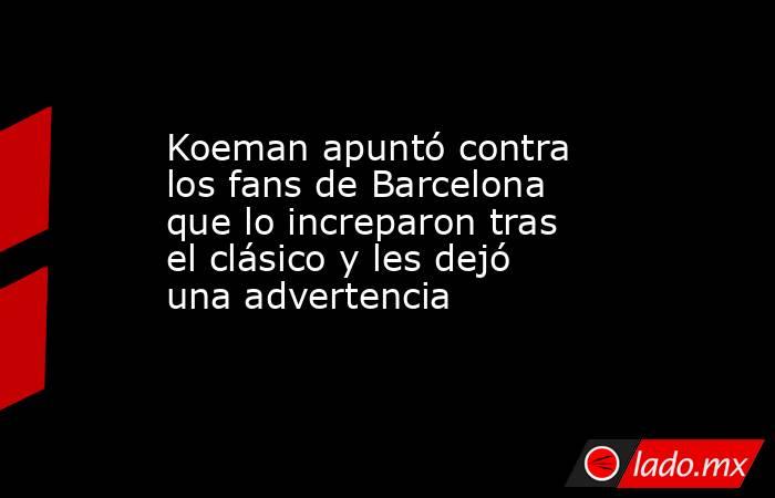 Koeman apuntó contra los fans de Barcelona que lo increparon tras el clásico y les dejó una advertencia. Noticias en tiempo real