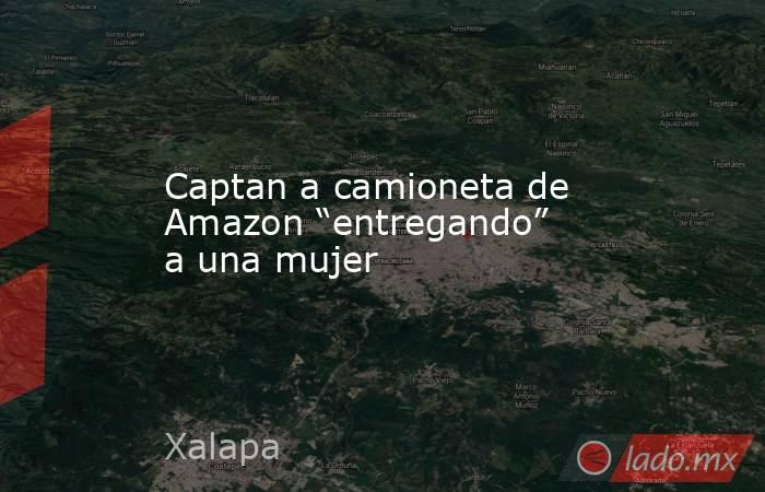 Captan a camioneta de Amazon “entregando” a una mujer. Noticias en tiempo real