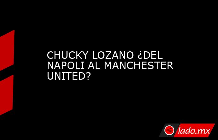 CHUCKY LOZANO ¿DEL NAPOLI AL MANCHESTER UNITED?. Noticias en tiempo real