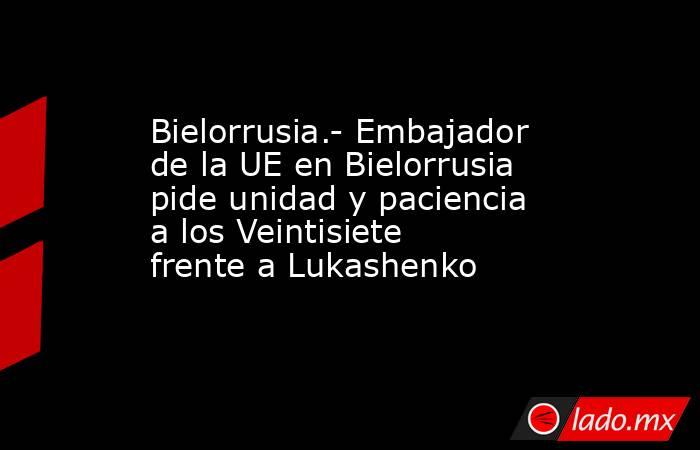 Bielorrusia.- Embajador de la UE en Bielorrusia pide unidad y paciencia a los Veintisiete frente a Lukashenko. Noticias en tiempo real