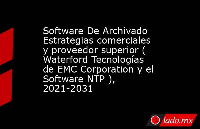 Software De Archivado Estrategias comerciales y proveedor superior ( Waterford Tecnologías de EMC Corporation y el Software NTP ), 2021-2031. Noticias en tiempo real