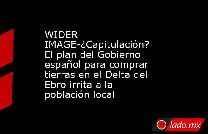 WIDER IMAGE-¿Capitulación? El plan del Gobierno español para comprar tierras en el Delta del Ebro irrita a la población local. Noticias en tiempo real