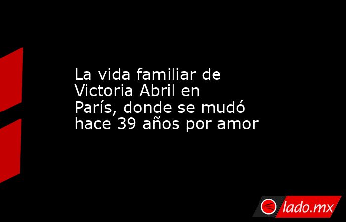 La vida familiar de Victoria Abril en París, donde se mudó hace 39 años por amor. Noticias en tiempo real