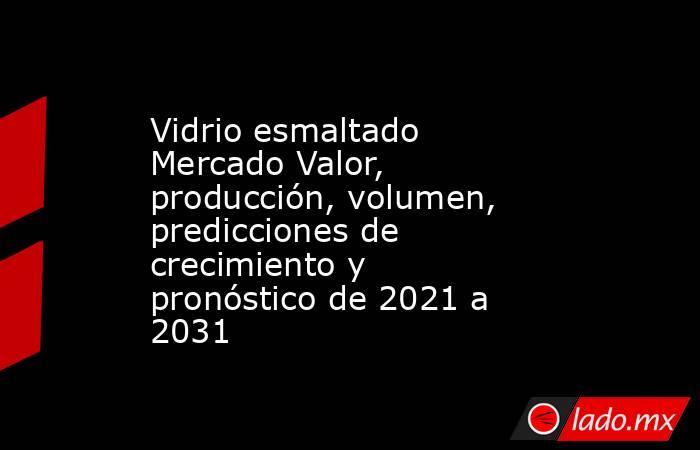 Vidrio esmaltado Mercado Valor, producción, volumen, predicciones de crecimiento y pronóstico de 2021 a 2031. Noticias en tiempo real