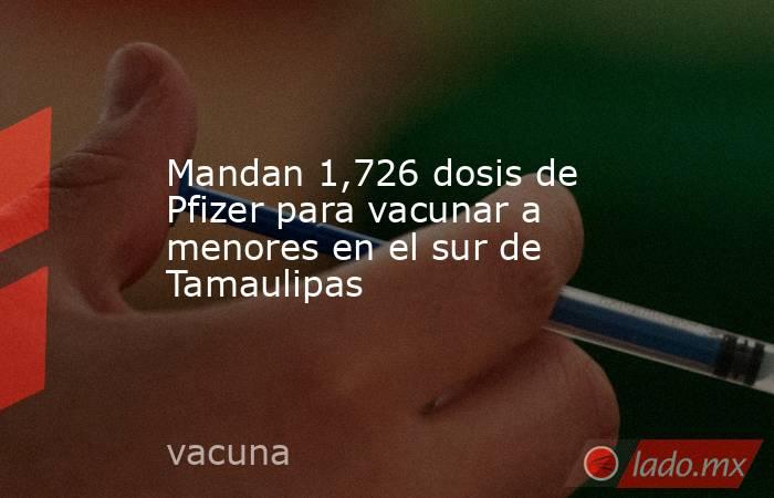 Mandan 1,726 dosis de Pfizer para vacunar a menores en el sur de Tamaulipas. Noticias en tiempo real