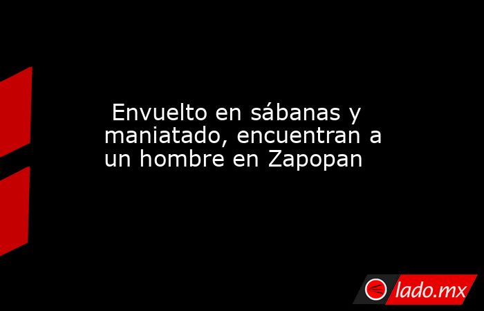  Envuelto en sábanas y maniatado, encuentran a un hombre en Zapopan. Noticias en tiempo real