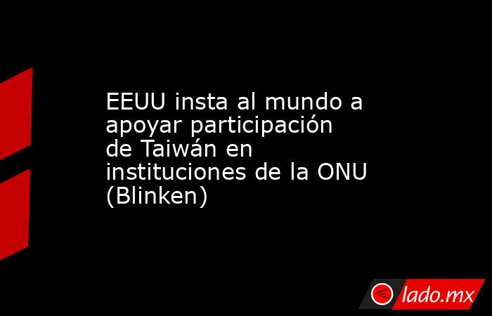 EEUU insta al mundo a apoyar participación de Taiwán en instituciones de la ONU (Blinken). Noticias en tiempo real