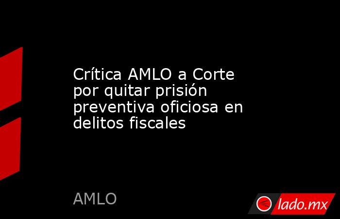 Crítica AMLO a Corte por quitar prisión preventiva oficiosa en delitos fiscales. Noticias en tiempo real