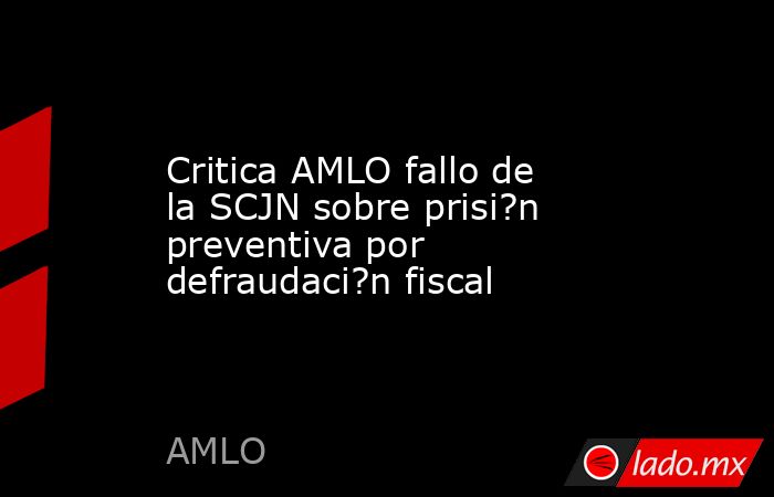 Critica AMLO fallo de la SCJN sobre prisi?n preventiva por defraudaci?n fiscal. Noticias en tiempo real