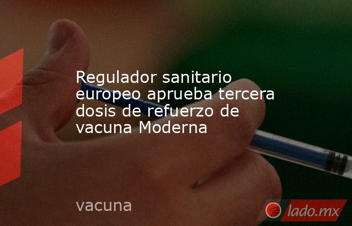 Regulador sanitario europeo aprueba tercera dosis de refuerzo de vacuna Moderna. Noticias en tiempo real