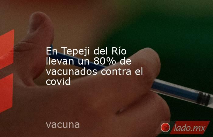 En Tepeji del Río llevan un 80% de vacunados contra el covid. Noticias en tiempo real