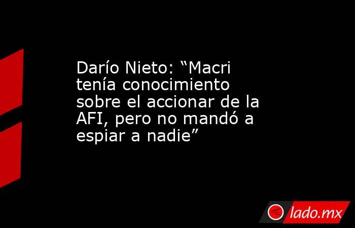 Darío Nieto: “Macri tenía conocimiento sobre el accionar de la AFI, pero no mandó a espiar a nadie”. Noticias en tiempo real