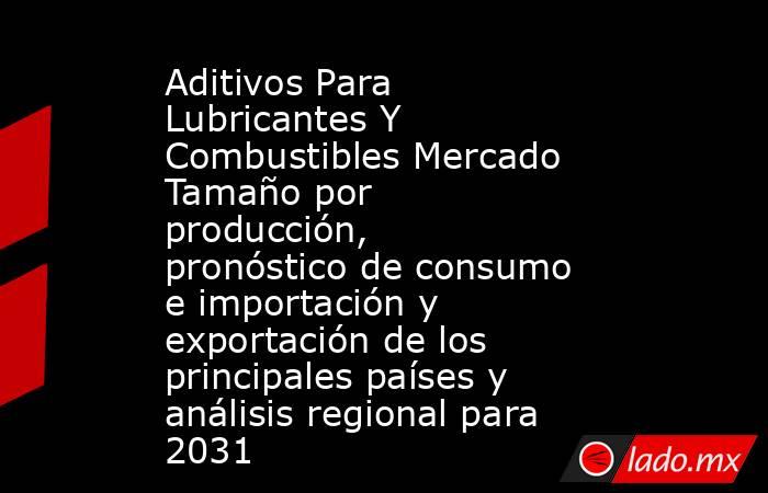 Aditivos Para Lubricantes Y Combustibles Mercado Tamaño por producción, pronóstico de consumo e importación y exportación de los principales países y análisis regional para 2031. Noticias en tiempo real