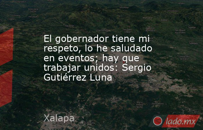 El gobernador tiene mi respeto, lo he saludado en eventos; hay que trabajar unidos: Sergio Gutiérrez Luna. Noticias en tiempo real