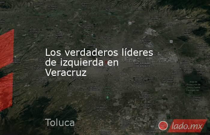 Los verdaderos líderes de izquierda en Veracruz   . Noticias en tiempo real