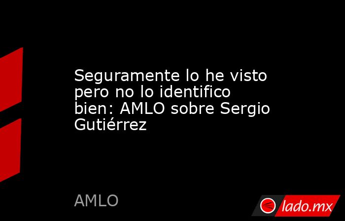 Seguramente lo he visto pero no lo identifico bien: AMLO sobre Sergio Gutiérrez. Noticias en tiempo real