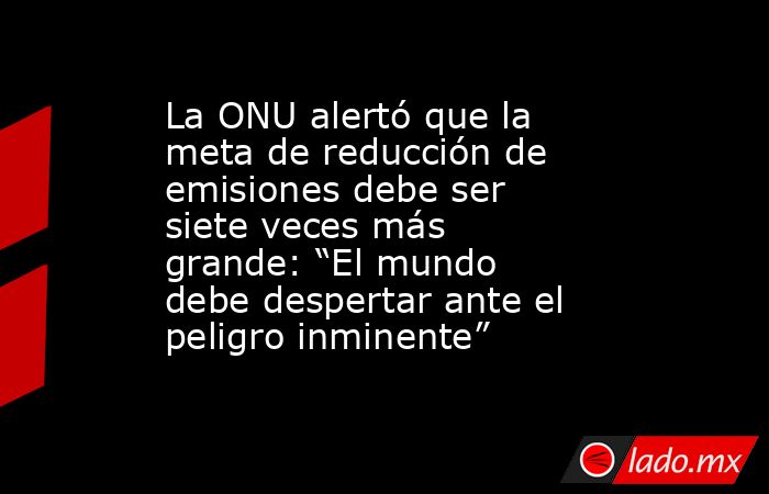 La ONU alertó que la meta de reducción de emisiones debe ser siete veces más grande: “El mundo debe despertar ante el peligro inminente”. Noticias en tiempo real