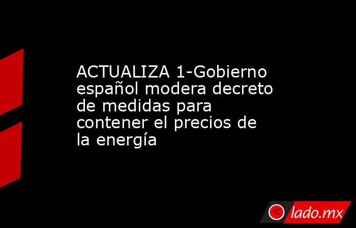 ACTUALIZA 1-Gobierno español modera decreto de medidas para contener el precios de la energía. Noticias en tiempo real