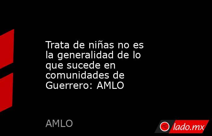 Trata de niñas no es la generalidad de lo que sucede en comunidades de Guerrero: AMLO. Noticias en tiempo real