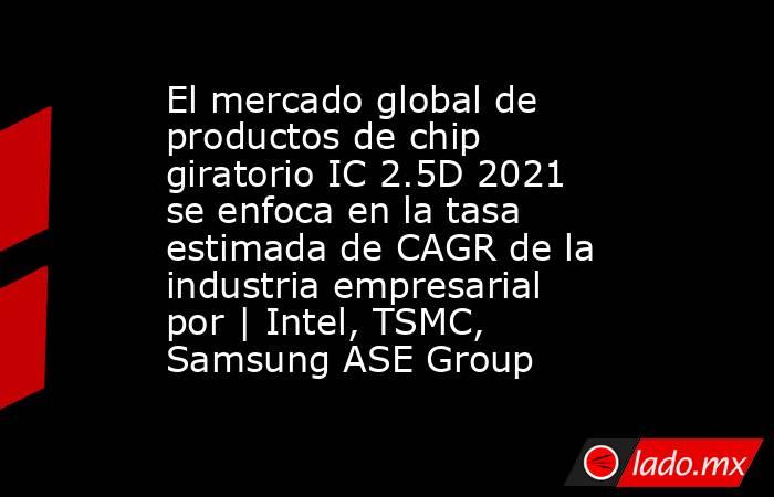 El mercado global de productos de chip giratorio IC 2.5D 2021 se enfoca en la tasa estimada de CAGR de la industria empresarial por | Intel, TSMC, Samsung ASE Group. Noticias en tiempo real